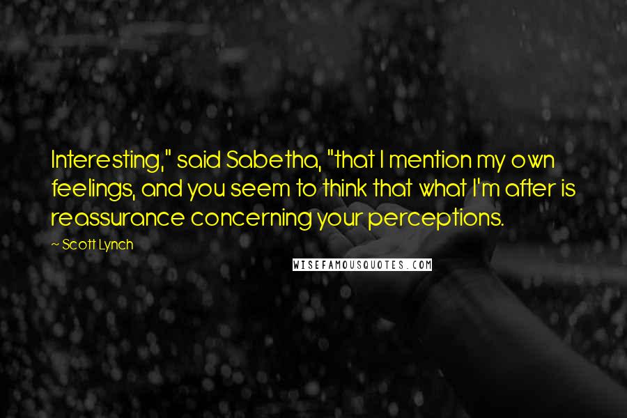 Scott Lynch Quotes: Interesting," said Sabetha, "that I mention my own feelings, and you seem to think that what I'm after is reassurance concerning your perceptions.