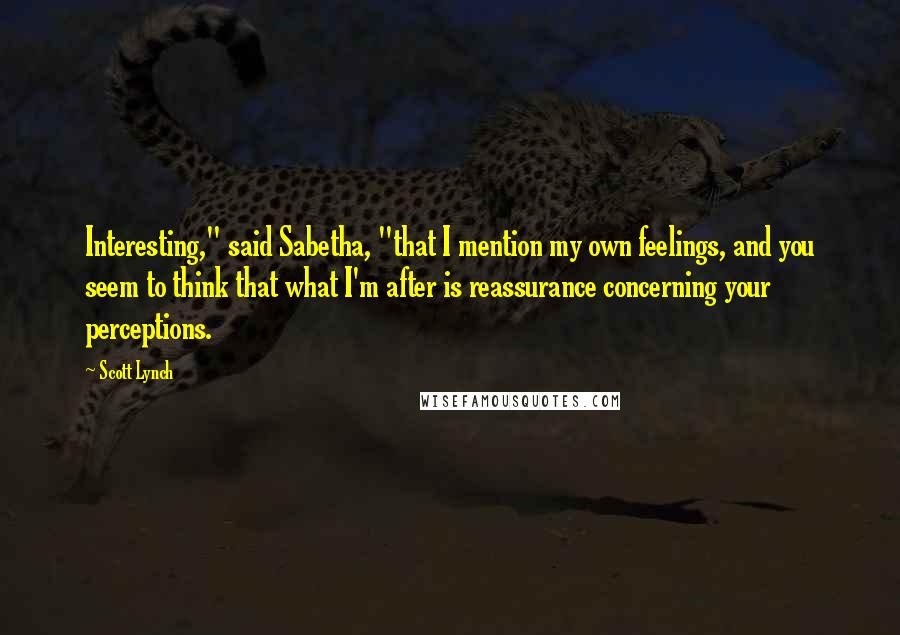 Scott Lynch Quotes: Interesting," said Sabetha, "that I mention my own feelings, and you seem to think that what I'm after is reassurance concerning your perceptions.