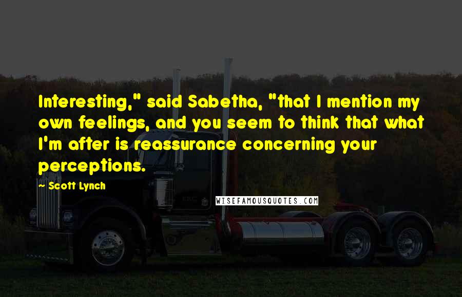 Scott Lynch Quotes: Interesting," said Sabetha, "that I mention my own feelings, and you seem to think that what I'm after is reassurance concerning your perceptions.