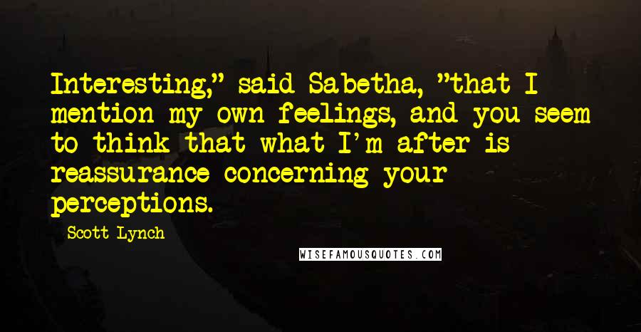 Scott Lynch Quotes: Interesting," said Sabetha, "that I mention my own feelings, and you seem to think that what I'm after is reassurance concerning your perceptions.