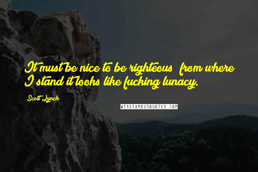 Scott Lynch Quotes: It must be nice to be righteous; from where I stand it looks like fucking lunacy.