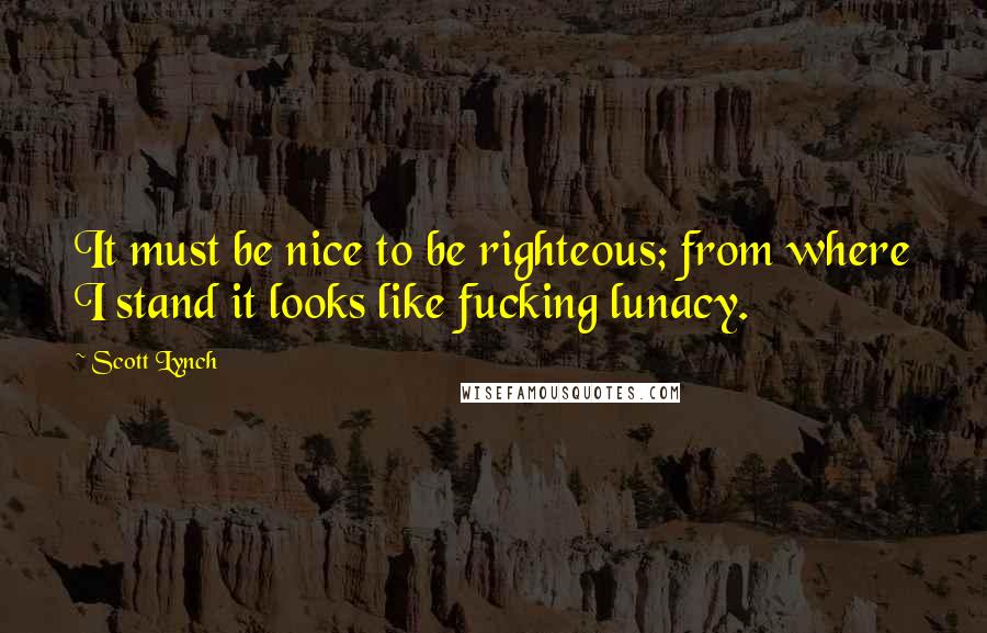 Scott Lynch Quotes: It must be nice to be righteous; from where I stand it looks like fucking lunacy.