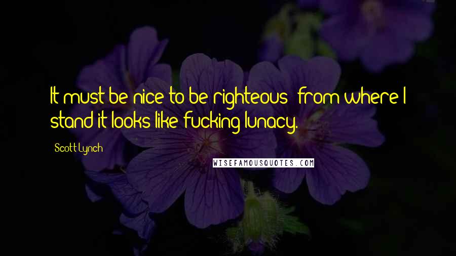 Scott Lynch Quotes: It must be nice to be righteous; from where I stand it looks like fucking lunacy.