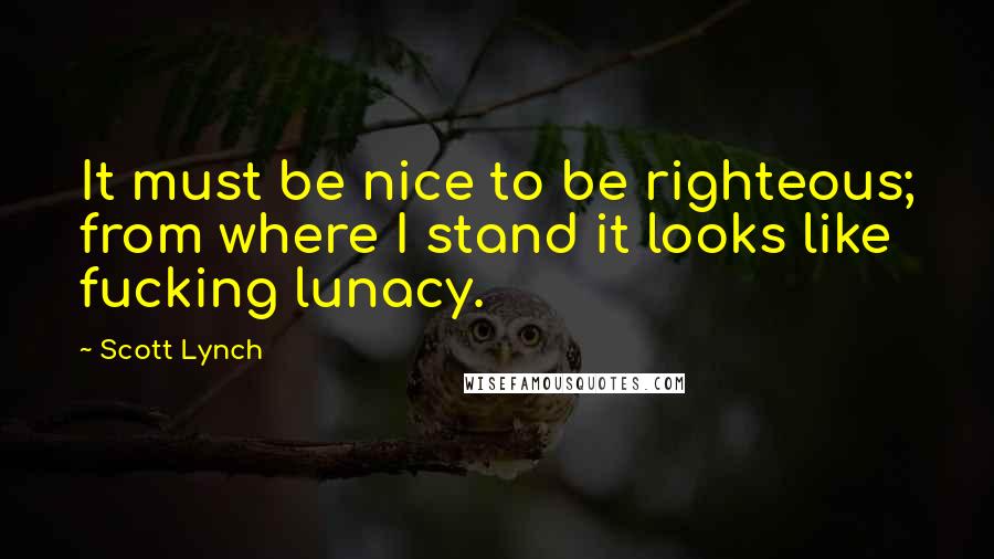 Scott Lynch Quotes: It must be nice to be righteous; from where I stand it looks like fucking lunacy.