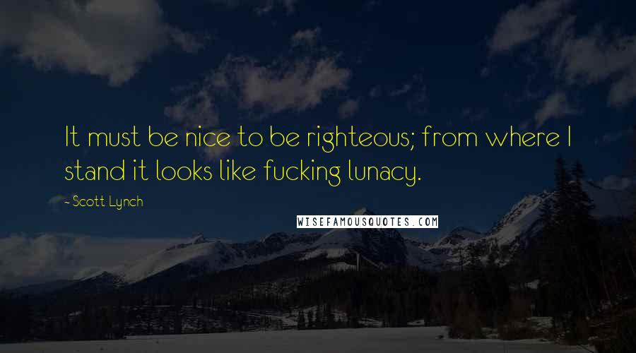 Scott Lynch Quotes: It must be nice to be righteous; from where I stand it looks like fucking lunacy.