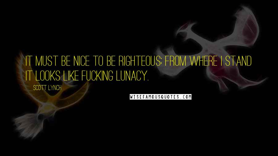 Scott Lynch Quotes: It must be nice to be righteous; from where I stand it looks like fucking lunacy.