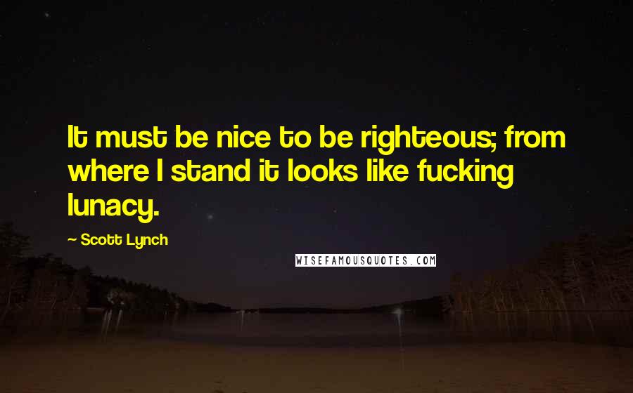 Scott Lynch Quotes: It must be nice to be righteous; from where I stand it looks like fucking lunacy.