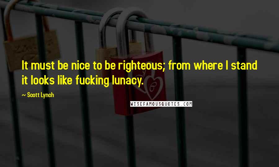 Scott Lynch Quotes: It must be nice to be righteous; from where I stand it looks like fucking lunacy.