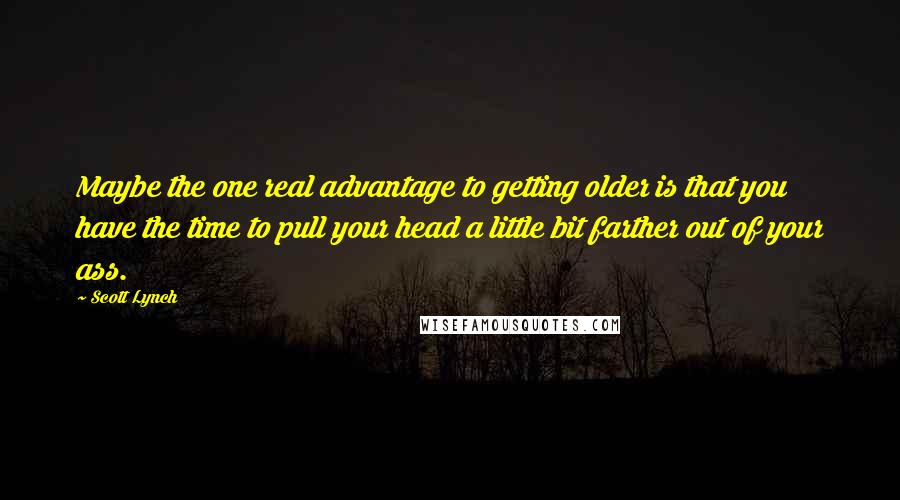 Scott Lynch Quotes: Maybe the one real advantage to getting older is that you have the time to pull your head a little bit farther out of your ass.