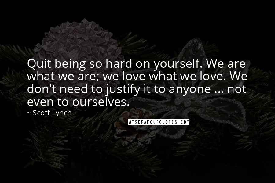 Scott Lynch Quotes: Quit being so hard on yourself. We are what we are; we love what we love. We don't need to justify it to anyone ... not even to ourselves.