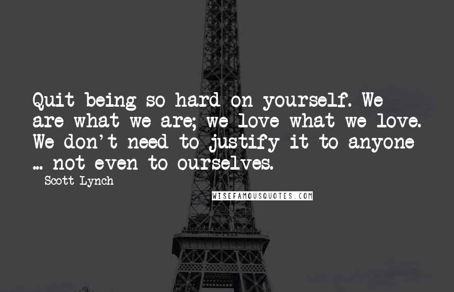 Scott Lynch Quotes: Quit being so hard on yourself. We are what we are; we love what we love. We don't need to justify it to anyone ... not even to ourselves.