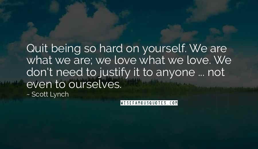 Scott Lynch Quotes: Quit being so hard on yourself. We are what we are; we love what we love. We don't need to justify it to anyone ... not even to ourselves.