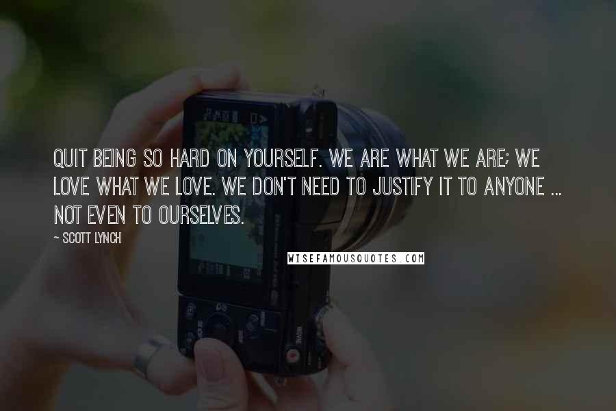 Scott Lynch Quotes: Quit being so hard on yourself. We are what we are; we love what we love. We don't need to justify it to anyone ... not even to ourselves.