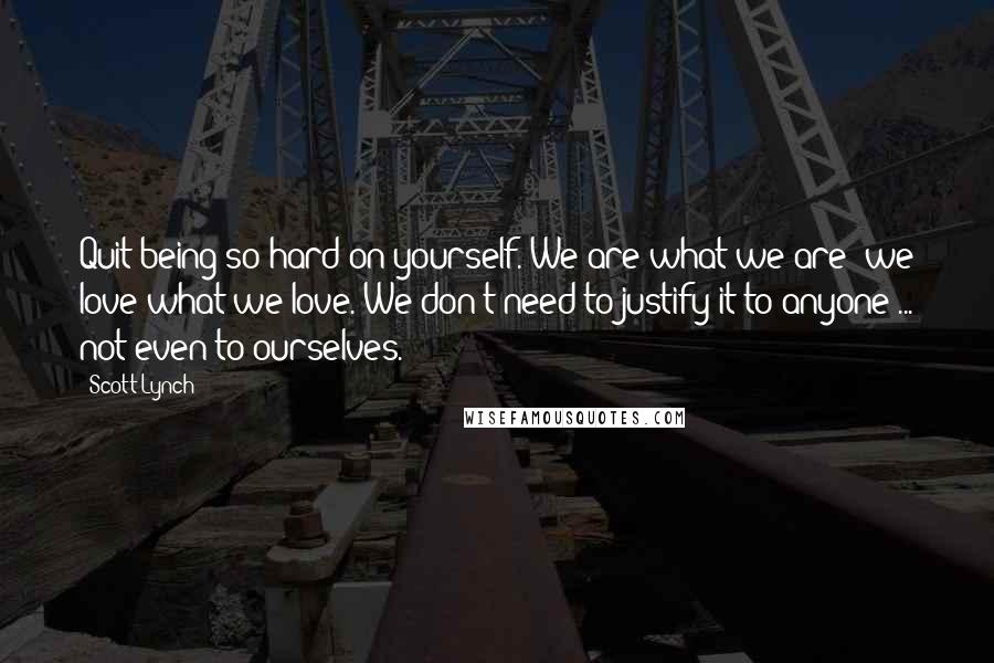 Scott Lynch Quotes: Quit being so hard on yourself. We are what we are; we love what we love. We don't need to justify it to anyone ... not even to ourselves.