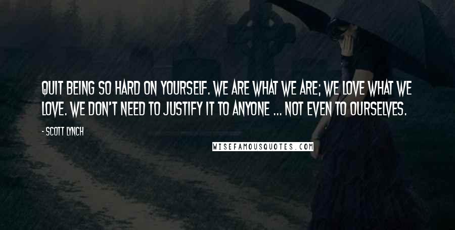 Scott Lynch Quotes: Quit being so hard on yourself. We are what we are; we love what we love. We don't need to justify it to anyone ... not even to ourselves.