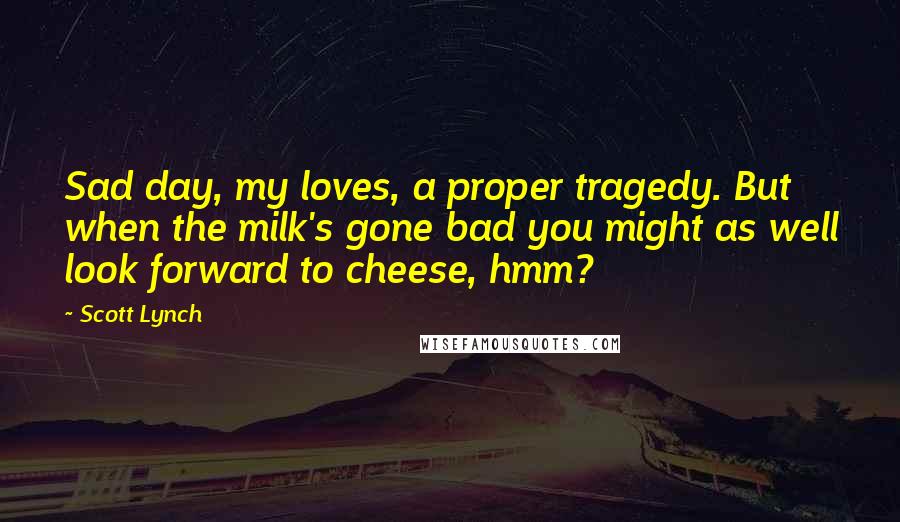 Scott Lynch Quotes: Sad day, my loves, a proper tragedy. But when the milk's gone bad you might as well look forward to cheese, hmm?