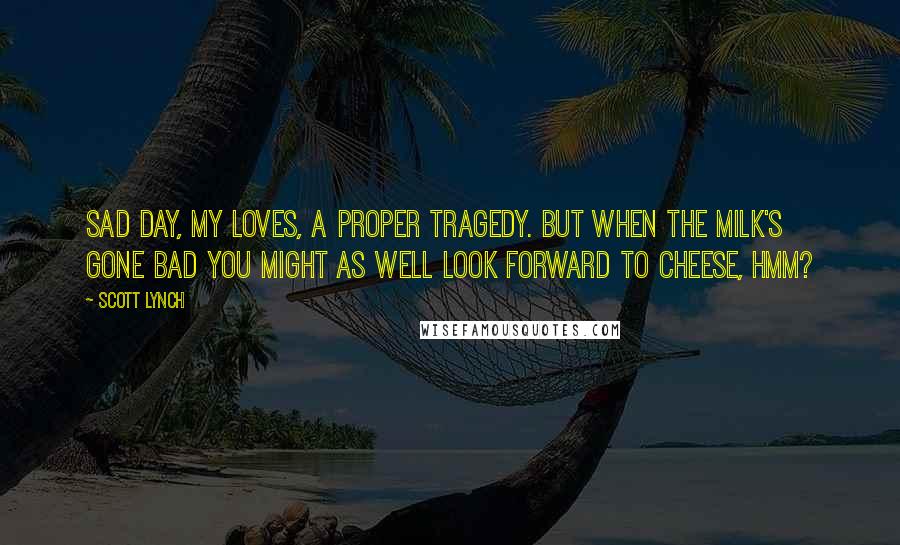 Scott Lynch Quotes: Sad day, my loves, a proper tragedy. But when the milk's gone bad you might as well look forward to cheese, hmm?