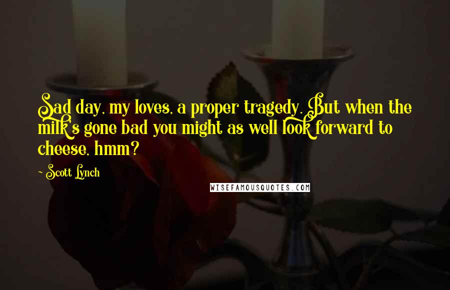 Scott Lynch Quotes: Sad day, my loves, a proper tragedy. But when the milk's gone bad you might as well look forward to cheese, hmm?