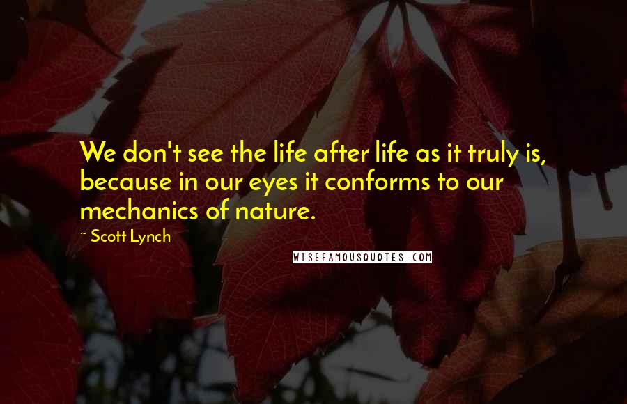 Scott Lynch Quotes: We don't see the life after life as it truly is, because in our eyes it conforms to our mechanics of nature.