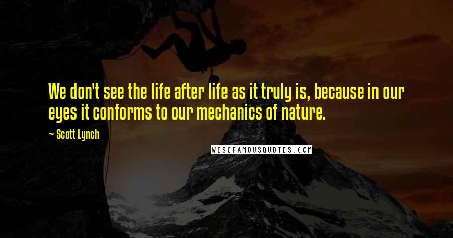 Scott Lynch Quotes: We don't see the life after life as it truly is, because in our eyes it conforms to our mechanics of nature.