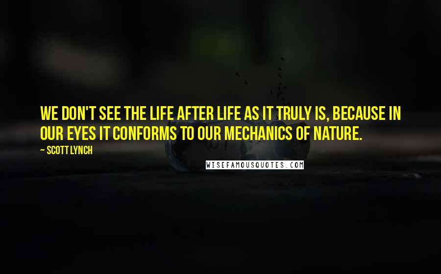 Scott Lynch Quotes: We don't see the life after life as it truly is, because in our eyes it conforms to our mechanics of nature.