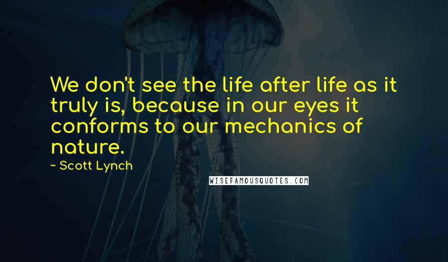 Scott Lynch Quotes: We don't see the life after life as it truly is, because in our eyes it conforms to our mechanics of nature.