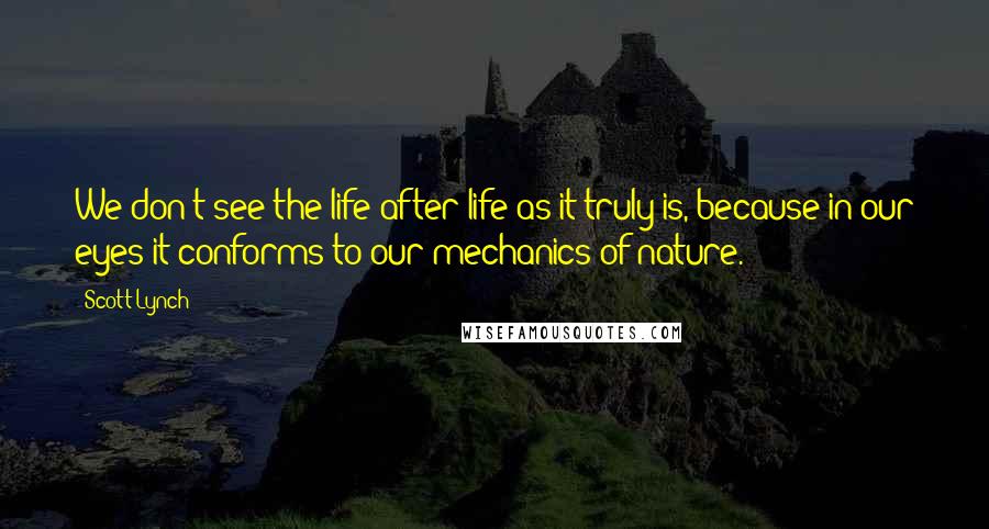 Scott Lynch Quotes: We don't see the life after life as it truly is, because in our eyes it conforms to our mechanics of nature.