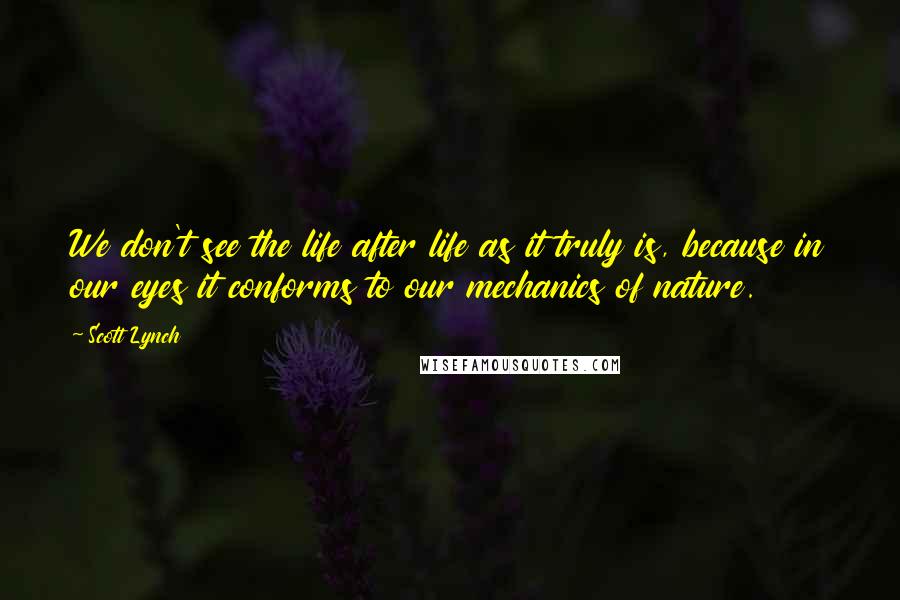 Scott Lynch Quotes: We don't see the life after life as it truly is, because in our eyes it conforms to our mechanics of nature.