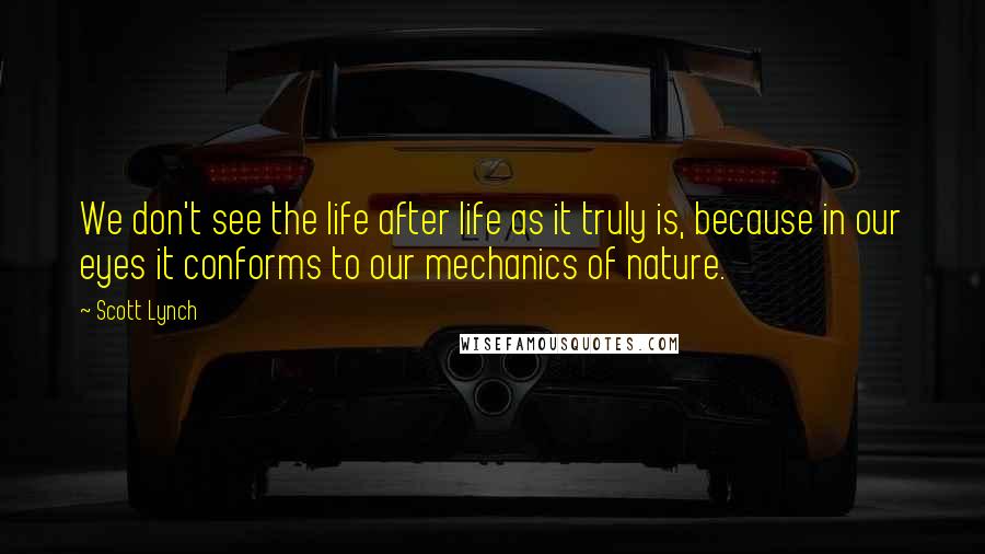 Scott Lynch Quotes: We don't see the life after life as it truly is, because in our eyes it conforms to our mechanics of nature.