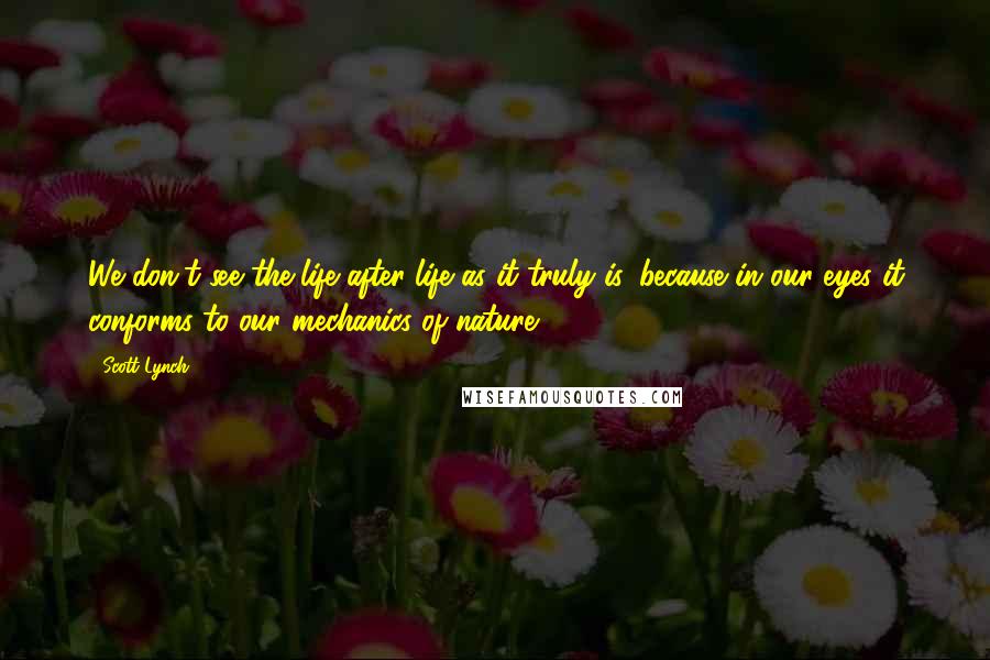 Scott Lynch Quotes: We don't see the life after life as it truly is, because in our eyes it conforms to our mechanics of nature.