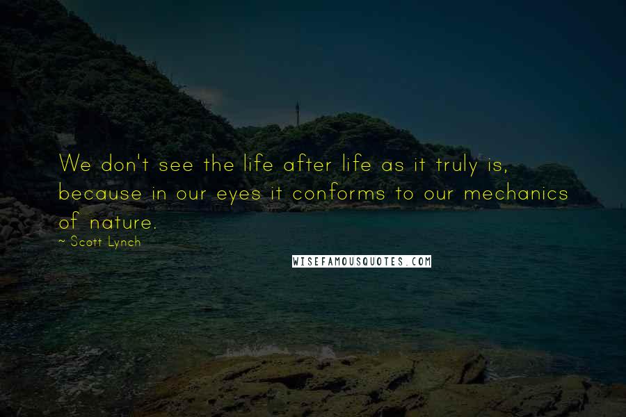 Scott Lynch Quotes: We don't see the life after life as it truly is, because in our eyes it conforms to our mechanics of nature.