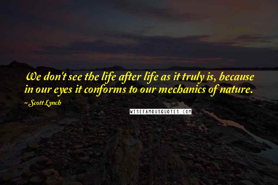 Scott Lynch Quotes: We don't see the life after life as it truly is, because in our eyes it conforms to our mechanics of nature.