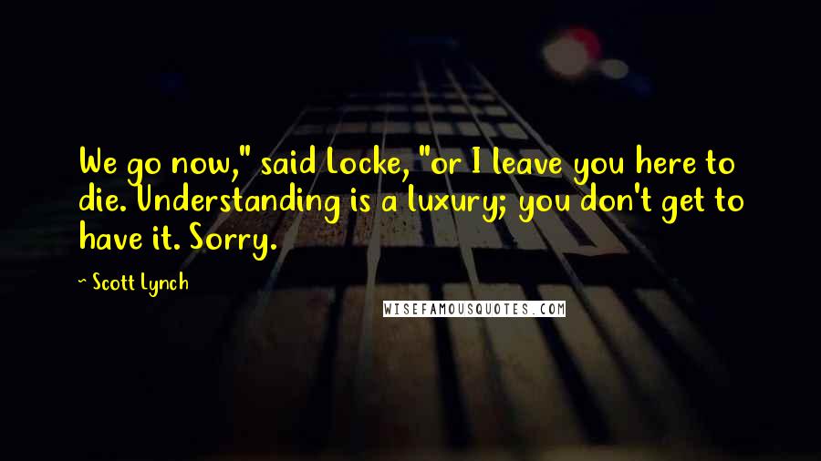 Scott Lynch Quotes: We go now," said Locke, "or I leave you here to die. Understanding is a luxury; you don't get to have it. Sorry.