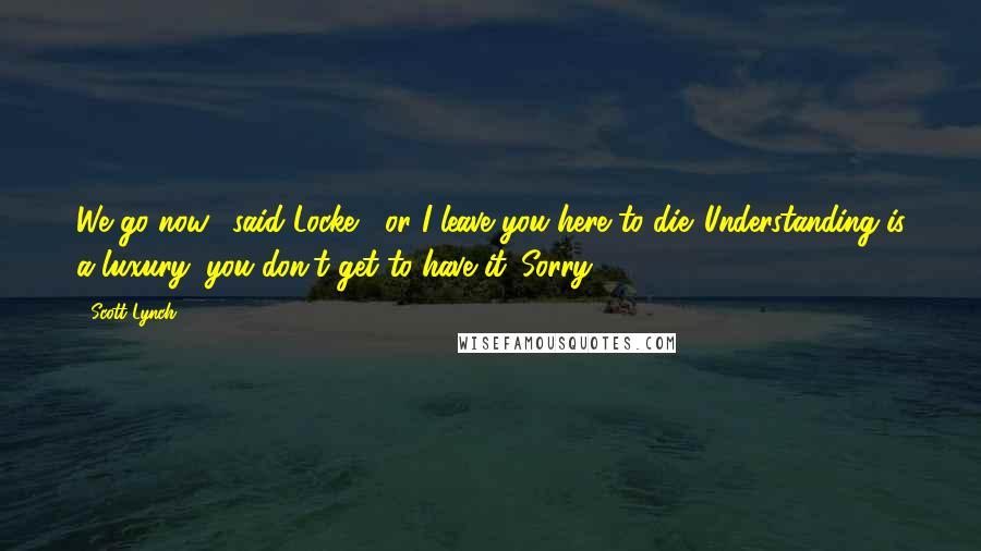 Scott Lynch Quotes: We go now," said Locke, "or I leave you here to die. Understanding is a luxury; you don't get to have it. Sorry.