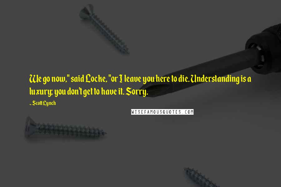 Scott Lynch Quotes: We go now," said Locke, "or I leave you here to die. Understanding is a luxury; you don't get to have it. Sorry.