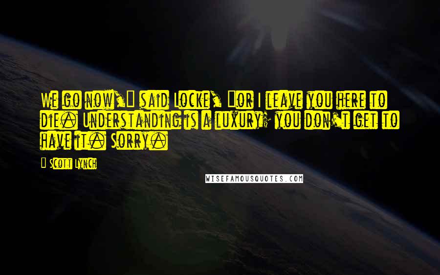 Scott Lynch Quotes: We go now," said Locke, "or I leave you here to die. Understanding is a luxury; you don't get to have it. Sorry.