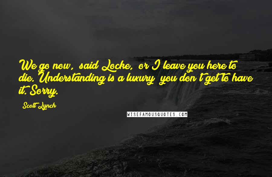 Scott Lynch Quotes: We go now," said Locke, "or I leave you here to die. Understanding is a luxury; you don't get to have it. Sorry.