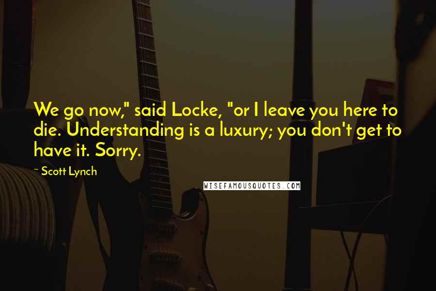 Scott Lynch Quotes: We go now," said Locke, "or I leave you here to die. Understanding is a luxury; you don't get to have it. Sorry.