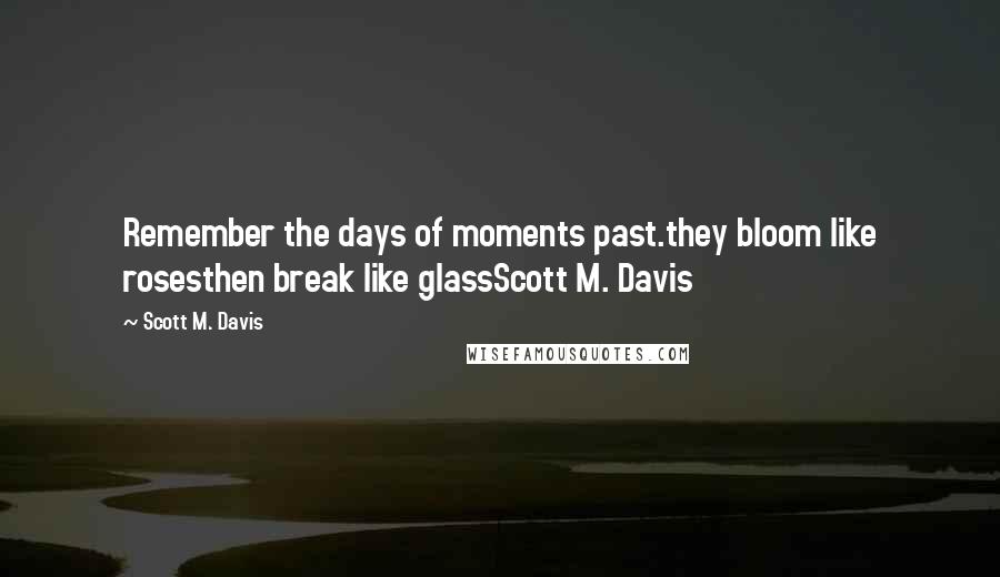 Scott M. Davis Quotes: Remember the days of moments past.they bloom like rosesthen break like glassScott M. Davis