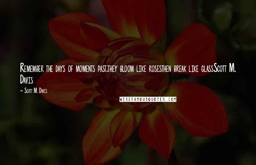 Scott M. Davis Quotes: Remember the days of moments past.they bloom like rosesthen break like glassScott M. Davis