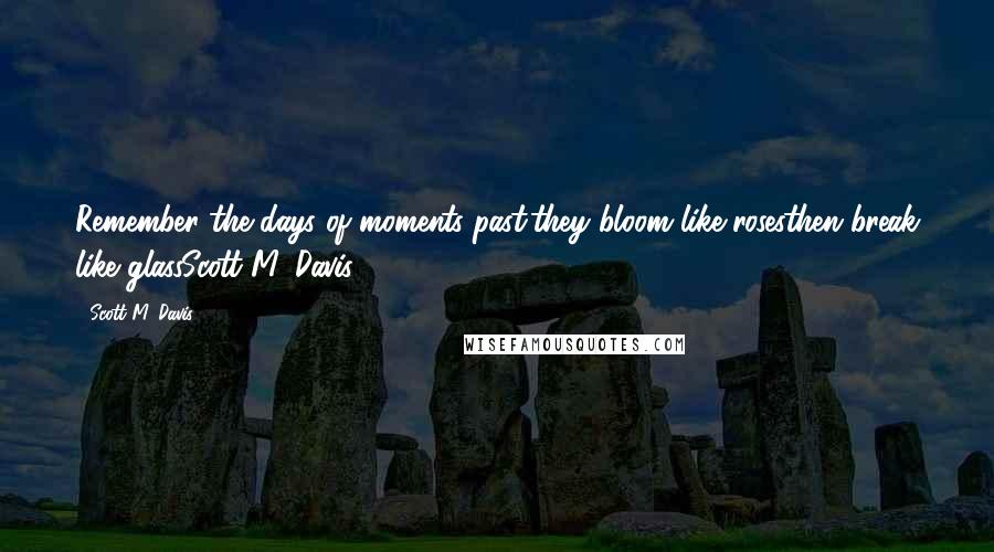 Scott M. Davis Quotes: Remember the days of moments past.they bloom like rosesthen break like glassScott M. Davis