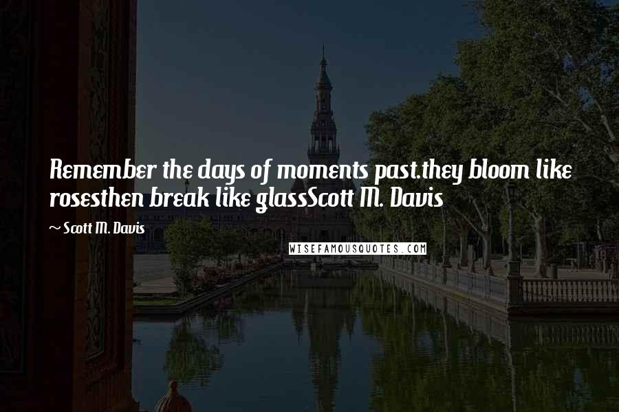Scott M. Davis Quotes: Remember the days of moments past.they bloom like rosesthen break like glassScott M. Davis