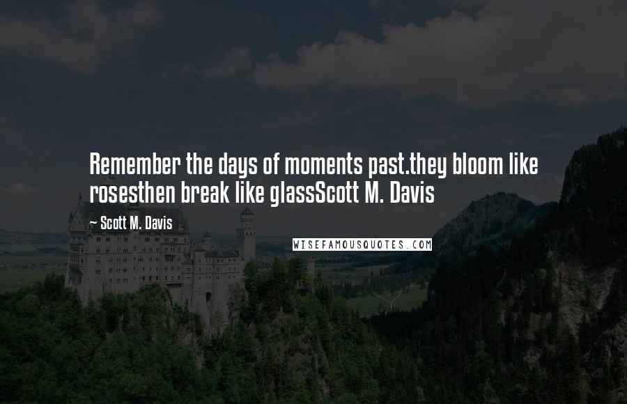 Scott M. Davis Quotes: Remember the days of moments past.they bloom like rosesthen break like glassScott M. Davis