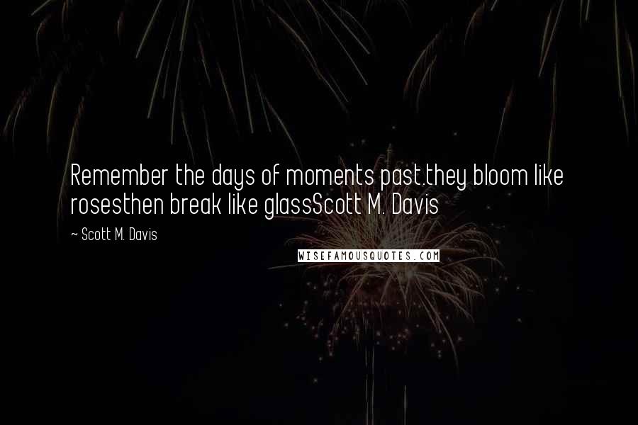 Scott M. Davis Quotes: Remember the days of moments past.they bloom like rosesthen break like glassScott M. Davis
