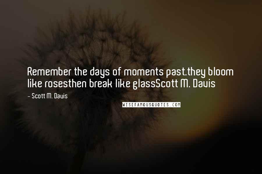 Scott M. Davis Quotes: Remember the days of moments past.they bloom like rosesthen break like glassScott M. Davis