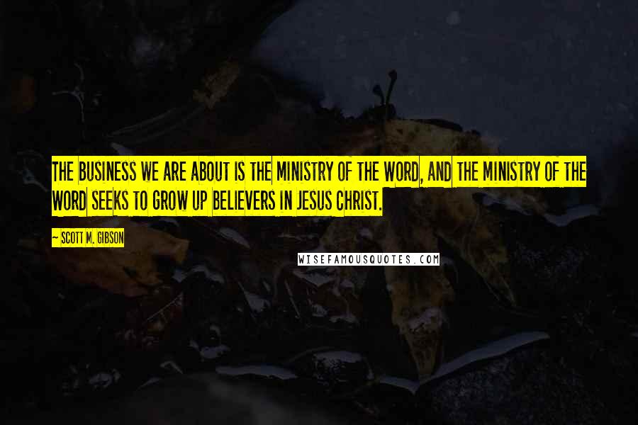 Scott M. Gibson Quotes: The business we are about is the ministry of the Word, and the ministry of the Word seeks to grow up believers in Jesus Christ.