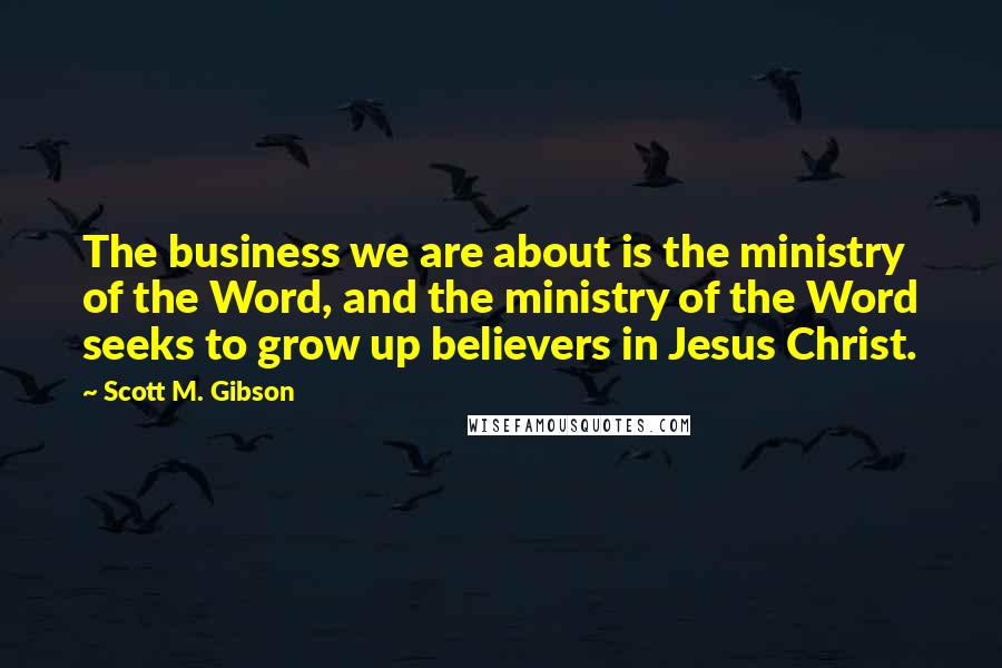 Scott M. Gibson Quotes: The business we are about is the ministry of the Word, and the ministry of the Word seeks to grow up believers in Jesus Christ.