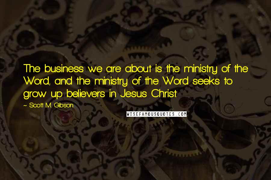 Scott M. Gibson Quotes: The business we are about is the ministry of the Word, and the ministry of the Word seeks to grow up believers in Jesus Christ.