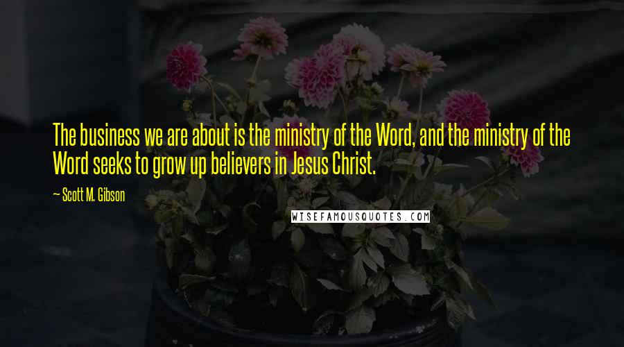 Scott M. Gibson Quotes: The business we are about is the ministry of the Word, and the ministry of the Word seeks to grow up believers in Jesus Christ.