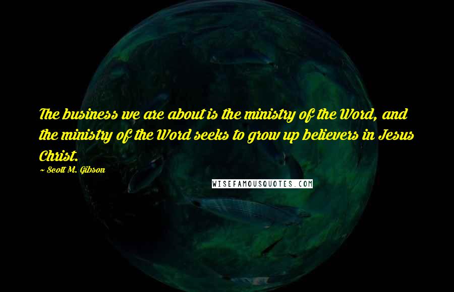 Scott M. Gibson Quotes: The business we are about is the ministry of the Word, and the ministry of the Word seeks to grow up believers in Jesus Christ.